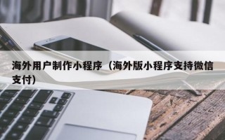 梁山海外用户制作小程序（海外版小程序支持微信支付）